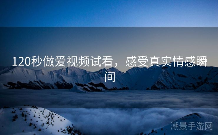 120秒倣爱视频试看，感受真实情感瞬间