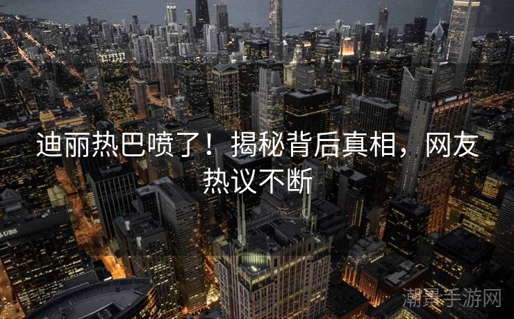 迪丽热巴喷了！揭秘背后真相，网友热议不断