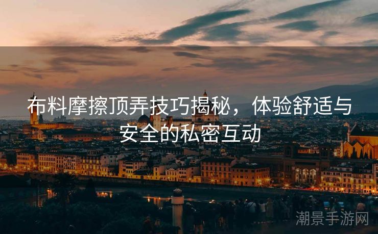 布料摩擦顶弄技巧揭秘，体验舒适与安全的私密互动