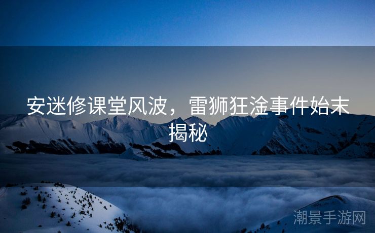 安迷修课堂风波，雷狮狂淦事件始末揭秘