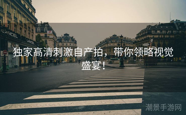 独家高清刺激自产拍，带你领略视觉盛宴！