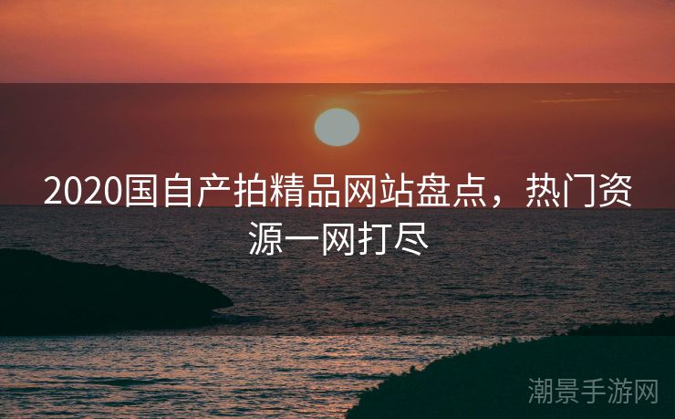 2020国自产拍精品网站盘点，热门资源一网打尽