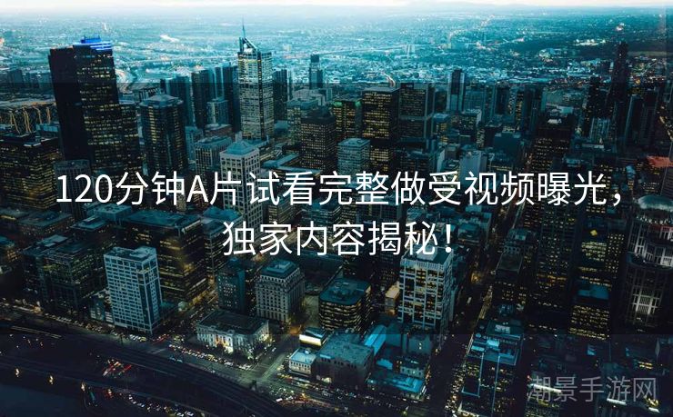120分钟A片试看完整做受视频曝光，独家内容揭秘！