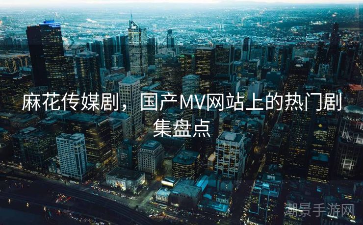 麻花传媒剧，国产MV网站上的热门剧集盘点