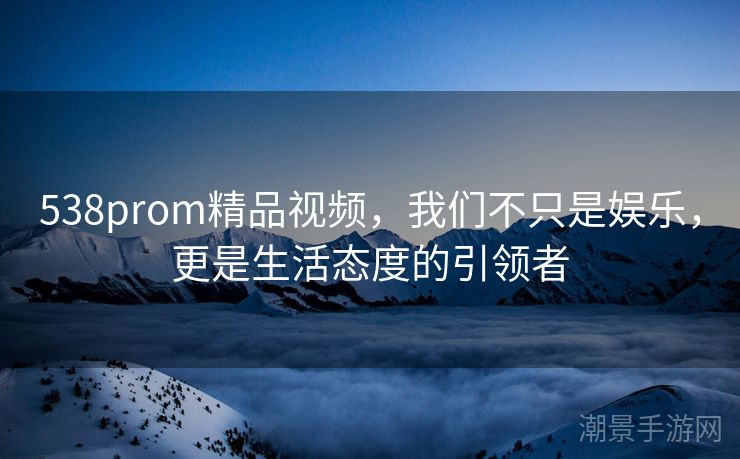 538prom精品视频，我们不只是娱乐，更是生活态度的引领者