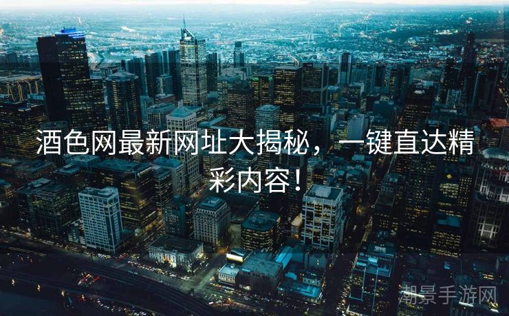酒色网最新网址大揭秘，一键直达精彩内容！