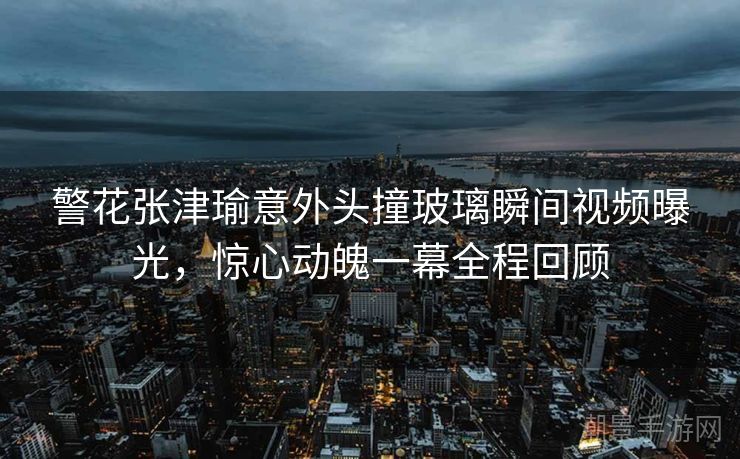 警花张津瑜意外头撞玻璃瞬间视频曝光，惊心动魄一幕全程回顾