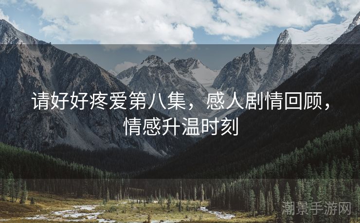请好好疼爱第八集，感人剧情回顾，情感升温时刻