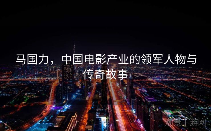 马国力，中国电影产业的领军人物与传奇故事