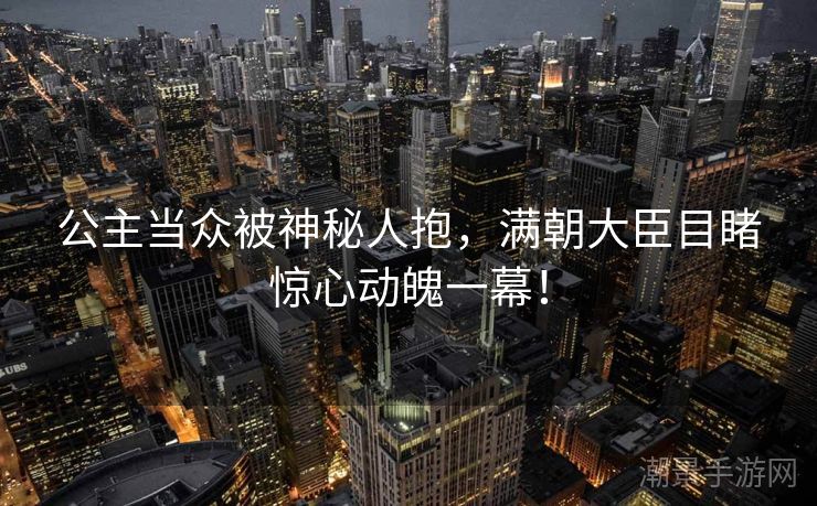 公主当众被神秘人抱，满朝大臣目睹惊心动魄一幕！