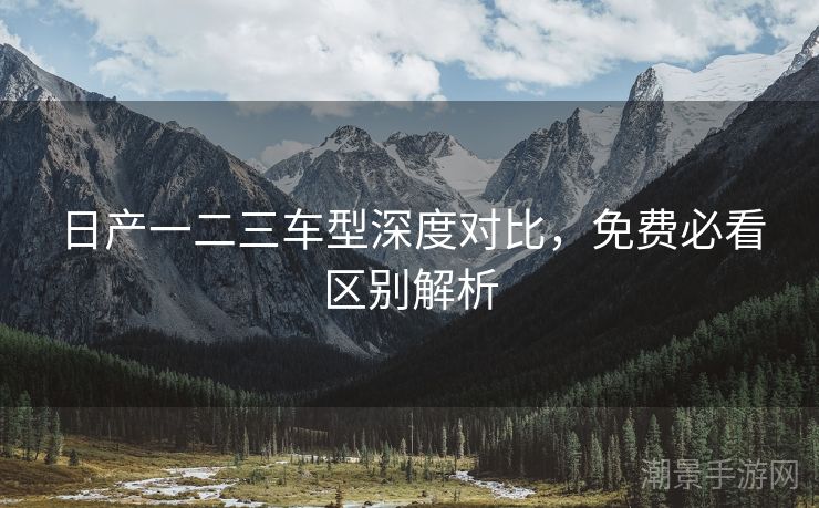 日产一二三车型深度对比，免费必看区别解析