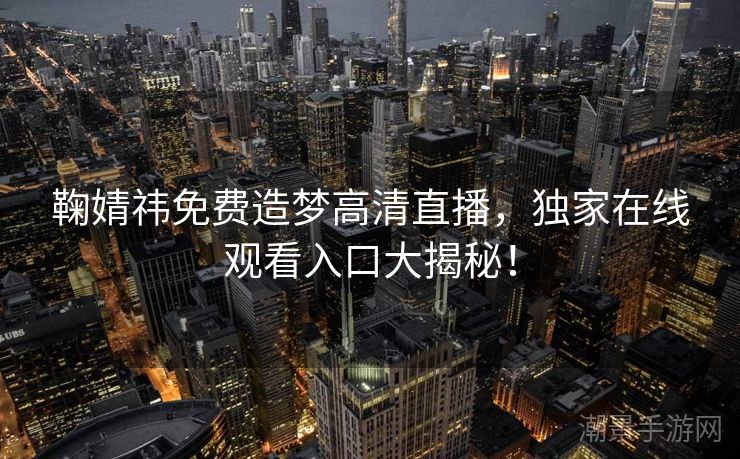 鞠婧祎免费造梦高清直播，独家在线观看入口大揭秘！