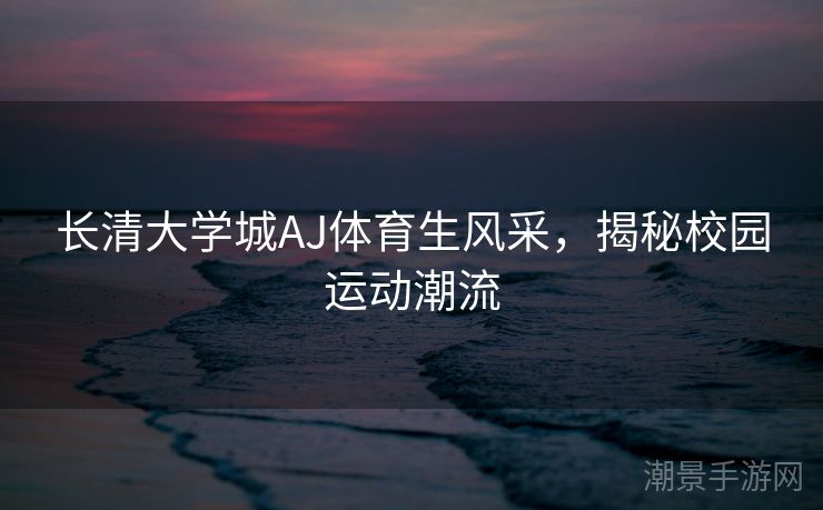 长清大学城AJ体育生风采，揭秘校园运动潮流