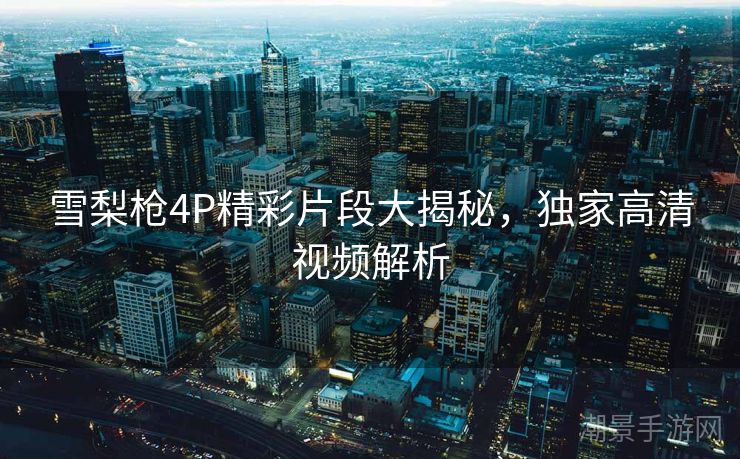 雪梨枪4P精彩片段大揭秘，独家高清视频解析
