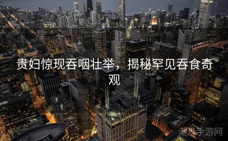 贵妇惊现吞咽壮举，揭秘罕见吞食奇观