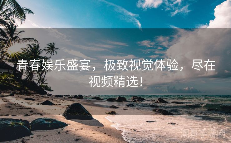 青春娱乐盛宴，极致视觉体验，尽在视频精选！