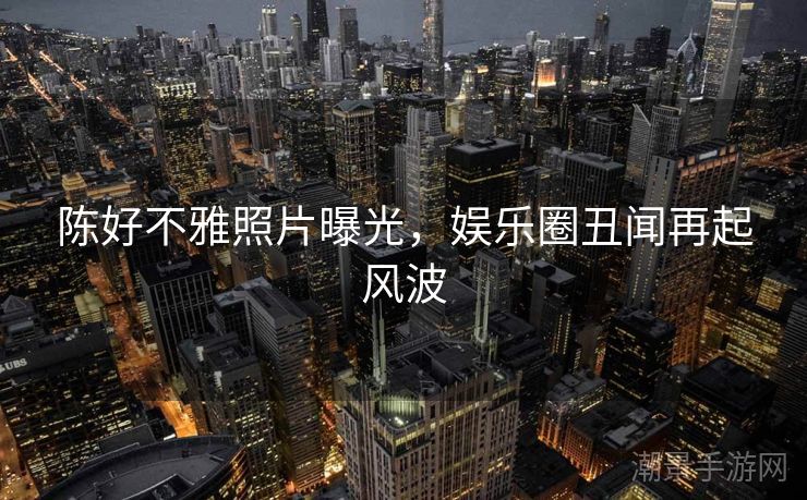 陈好不雅照片曝光，娱乐圈丑闻再起风波