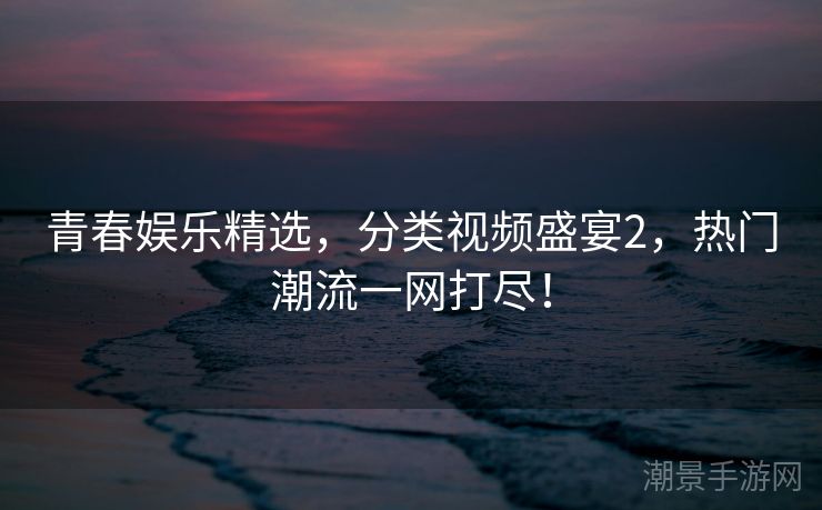 青春娱乐精选，分类视频盛宴2，热门潮流一网打尽！