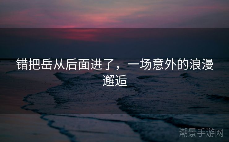错把岳从后面进了，一场意外的浪漫邂逅