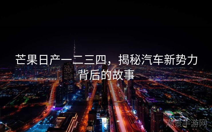 芒果日产一二三四，揭秘汽车新势力背后的故事