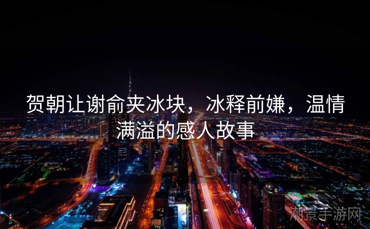 贺朝让谢俞夹冰块，冰释前嫌，温情满溢的感人故事