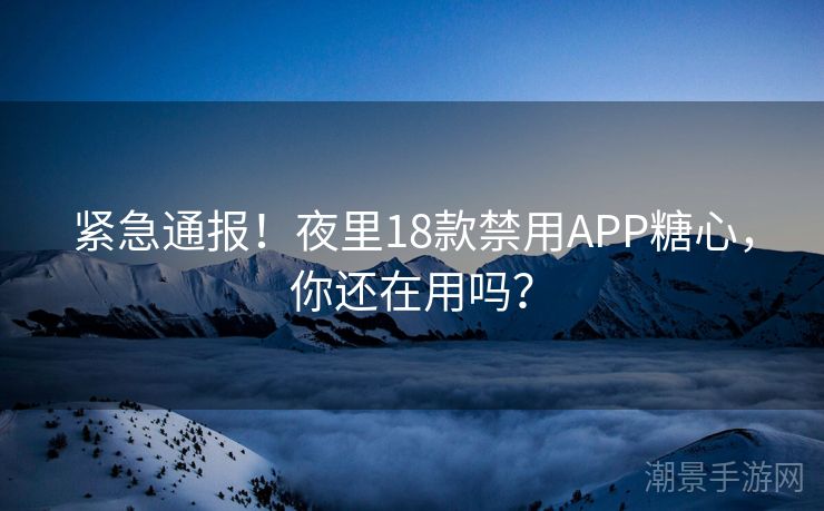 紧急通报！夜里18款禁用APP糖心，你还在用吗？