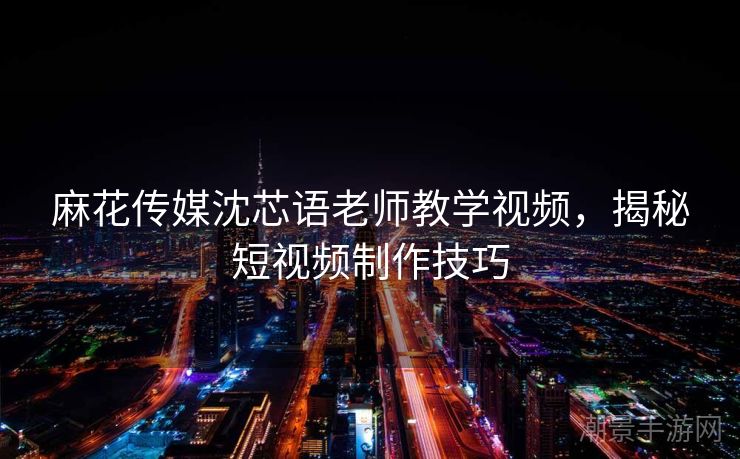 麻花传媒沈芯语老师教学视频，揭秘短视频制作技巧
