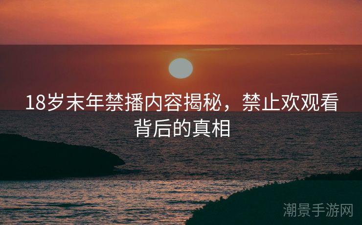 18岁末年禁播内容揭秘，禁止欢观看背后的真相