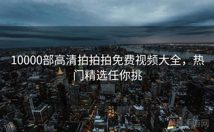 10000部高清拍拍拍免费视频大全，热门精选任你挑