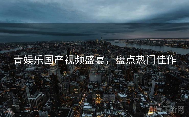 青娱乐国产视频盛宴，盘点热门佳作