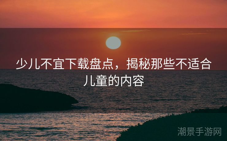 少儿不宜下载盘点，揭秘那些不适合儿童的内容