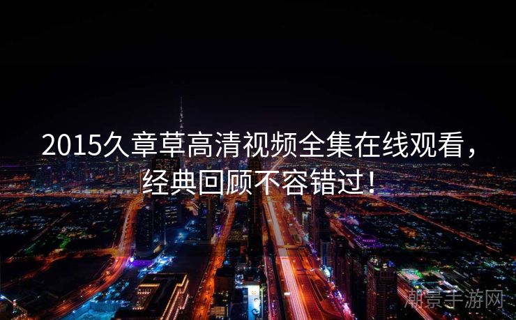 2015久章草高清视频全集在线观看，经典回顾不容错过！