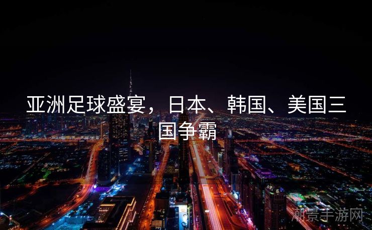 亚洲足球盛宴，日本、韩国、美国三国争霸
