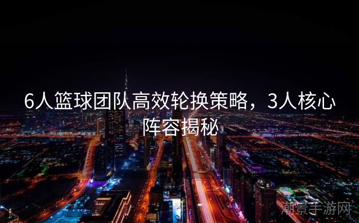 6人篮球团队高效轮换策略，3人核心阵容揭秘