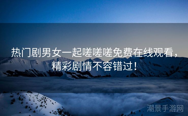 热门剧男女一起嗟嗟嗟免费在线观看，精彩剧情不容错过！