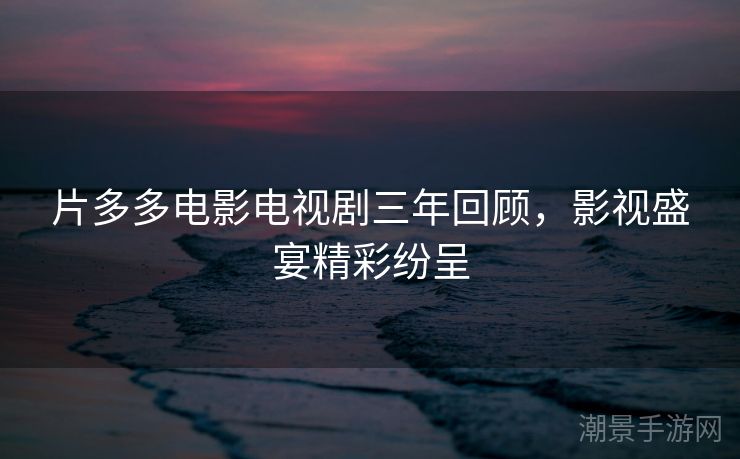 片多多电影电视剧三年回顾，影视盛宴精彩纷呈