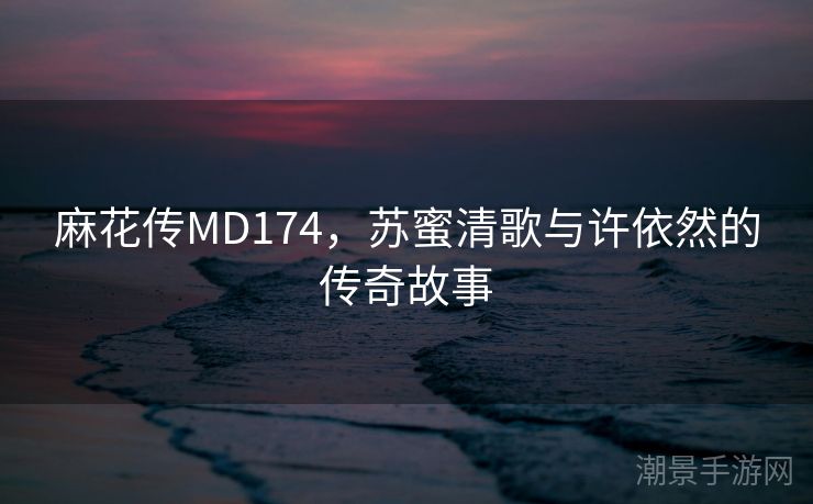 麻花传MD174，苏蜜清歌与许依然的传奇故事