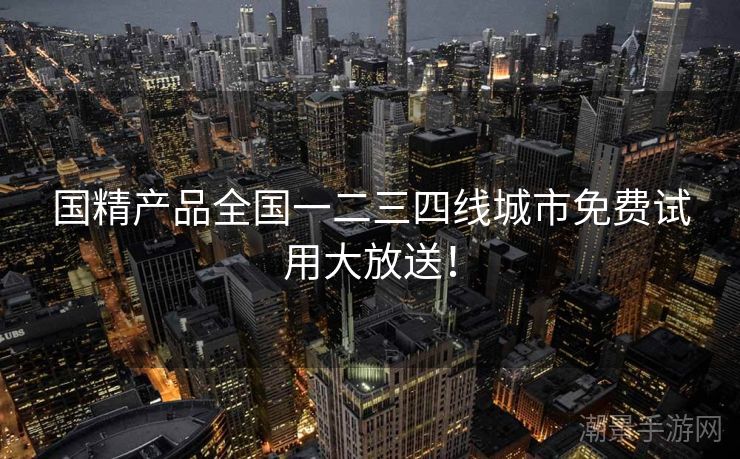国精产品全国一二三四线城市免费试用大放送！