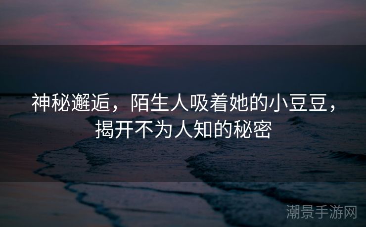 神秘邂逅，陌生人吸着她的小豆豆，揭开不为人知的秘密
