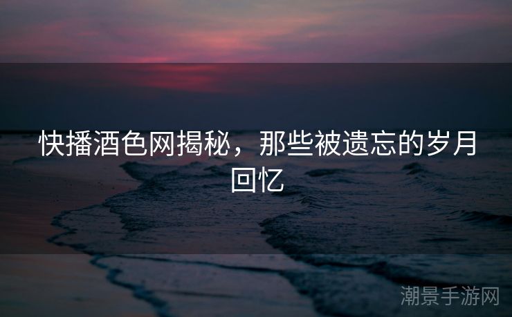 快播酒色网揭秘，那些被遗忘的岁月回忆