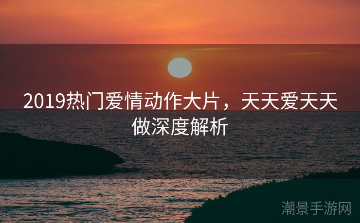 2019热门爱情动作大片，天天爱天天做深度解析