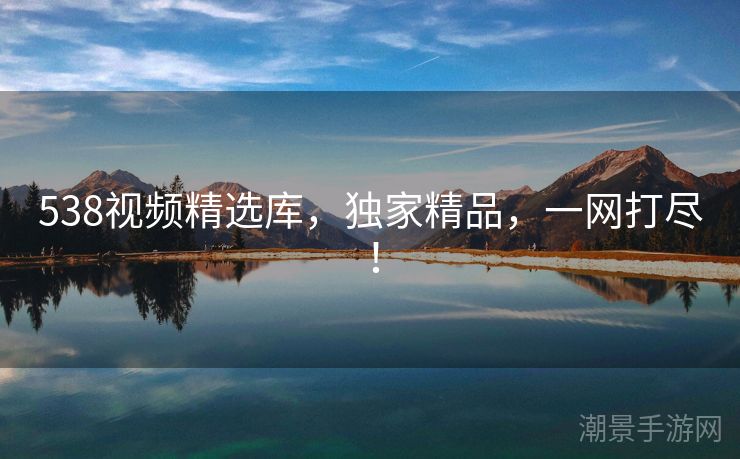 538视频精选库，独家精品，一网打尽！