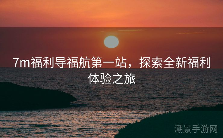 7m福利导福航第一站，探索全新福利体验之旅