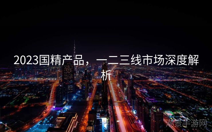 2023国精产品，一二三线市场深度解析