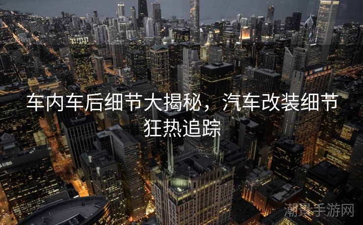 车内车后细节大揭秘，汽车改装细节狂热追踪