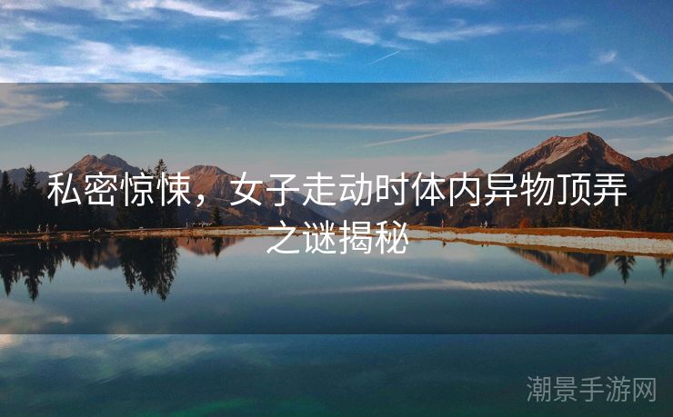 私密惊悚，女子走动时体内异物顶弄之谜揭秘