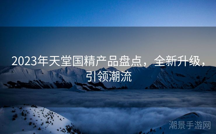 2023年天堂国精产品盘点，全新升级，引领潮流