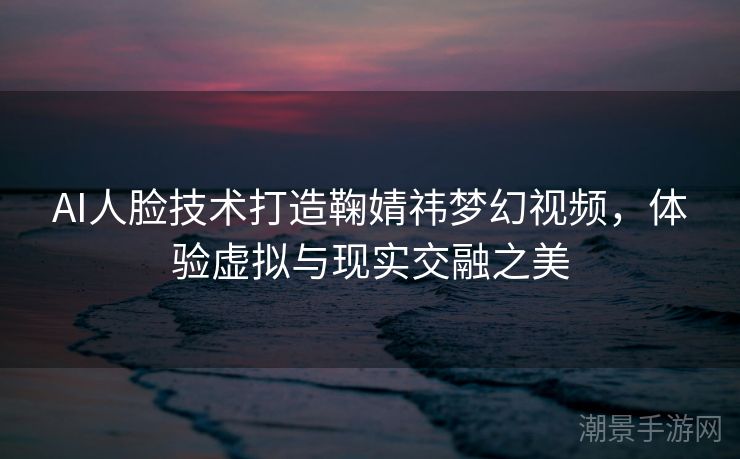 AI人脸技术打造鞠婧祎梦幻视频，体验虚拟与现实交融之美