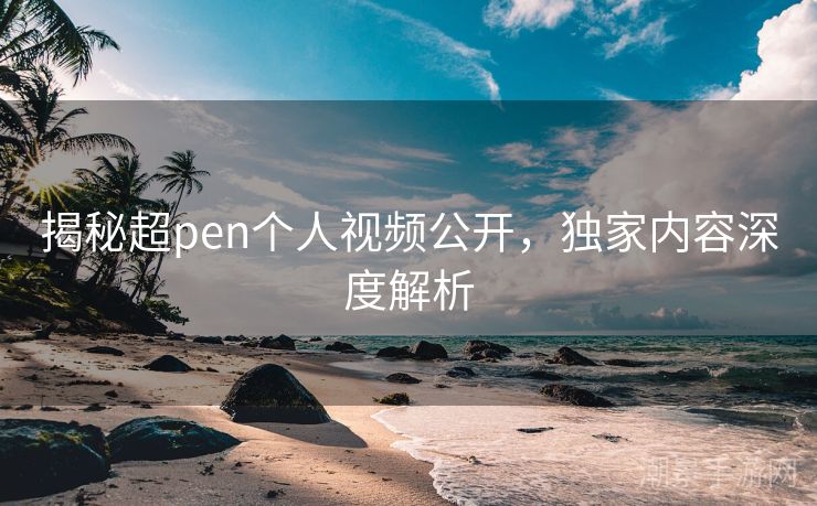 揭秘超pen个人视频公开，独家内容深度解析