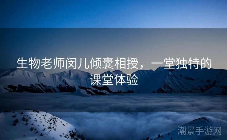 生物老师闵儿倾囊相授，一堂独特的课堂体验